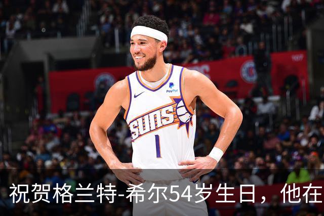 祝贺格兰特-希尔54岁生日，他在NBA的传奇故事依旧激励人心